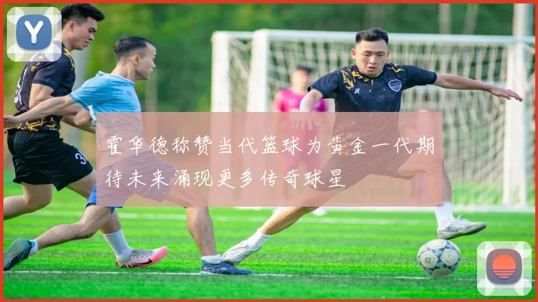 霍华德称赞当代篮球为黄金一代期待未来涌现更多传奇球星