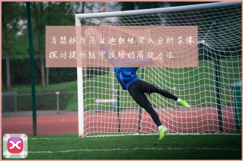 马瑟林与范甘迪教练深入分析录像探讨提升防守技巧的有效方法