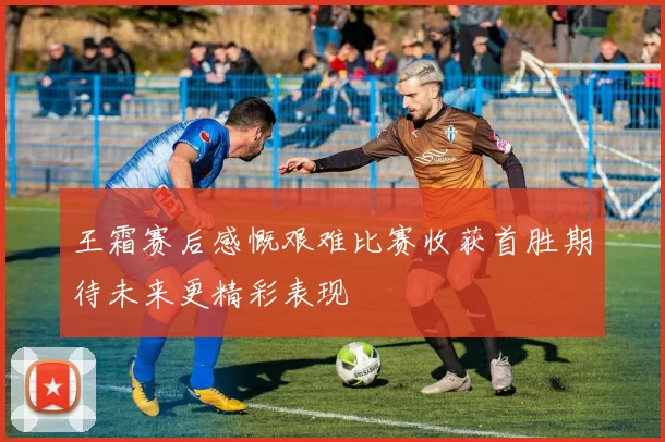 王霜赛后感慨艰难比赛收获首胜期待未来更精彩表现