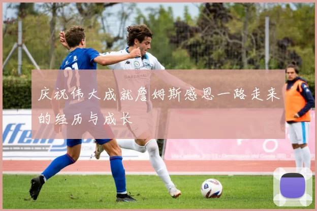 庆祝伟大成就詹姆斯感恩一路走来的经历与成长