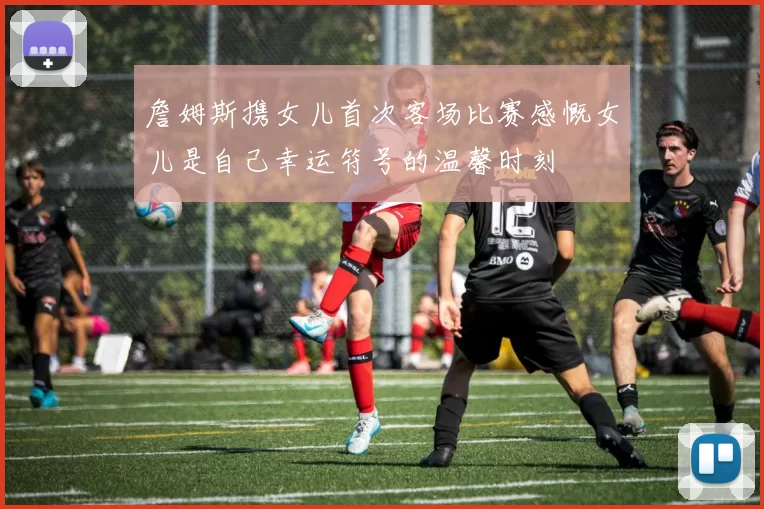詹姆斯携女儿首次客场比赛感慨女儿是自己幸运符号的温馨时刻