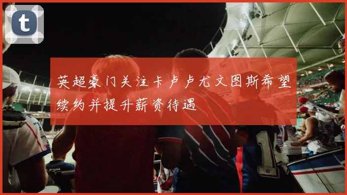 英超豪门关注卡卢卢尤文图斯希望续约并提升薪资待遇
