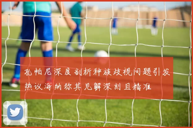 孔帕尼深度剖析种族歧视问题引发热议海纳称其见解深刻且精准
