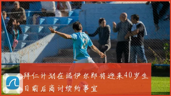 拜仁计划在诺伊尔即将迎来40岁生日前后商讨续约事宜