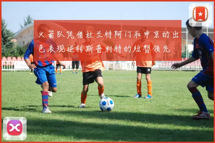 火箭队凭借杜兰特阿门和申京的出色表现逆转斯普利特的短暂领先
