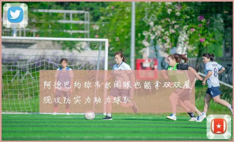 阿德巴约称韦尔闭眼也能拿双双展现攻防实力助力球队