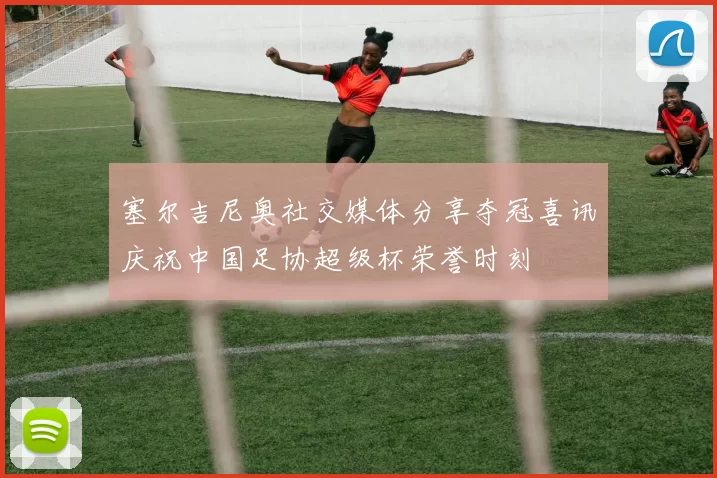 塞尔吉尼奥社交媒体分享夺冠喜讯庆祝中国足协超级杯荣誉时刻