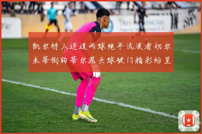 凯尔特人连追两球绝平流浪者切尔米蒂倒钩蒂尔尼头球破门精彩纷呈
