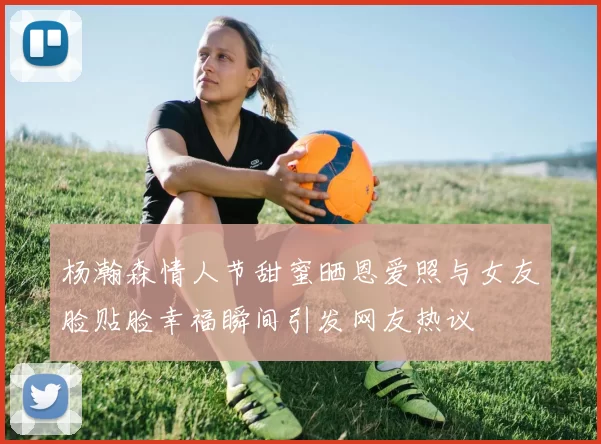 杨瀚森情人节甜蜜晒恩爱照与女友脸贴脸幸福瞬间引发网友热议