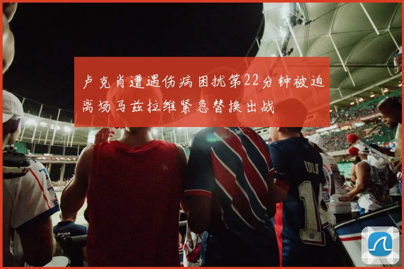 卢克肖遭遇伤病困扰第22分钟被迫离场马兹拉维紧急替换出战