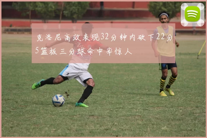 克洛尼高效表现32分钟内砍下22分5篮板三分球命中率惊人