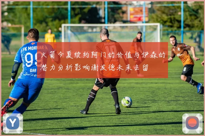 火箭今夏续约阿门的价值与伊森的潜力分析影响谢泼德未来去留