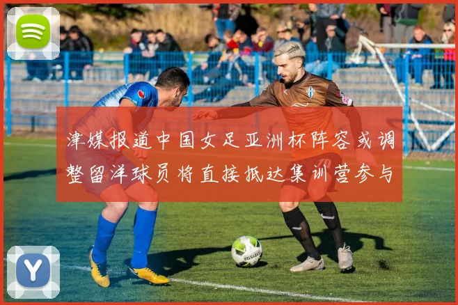 津媒报道中国女足亚洲杯阵容或调整留洋球员将直接抵达集训营参与备战