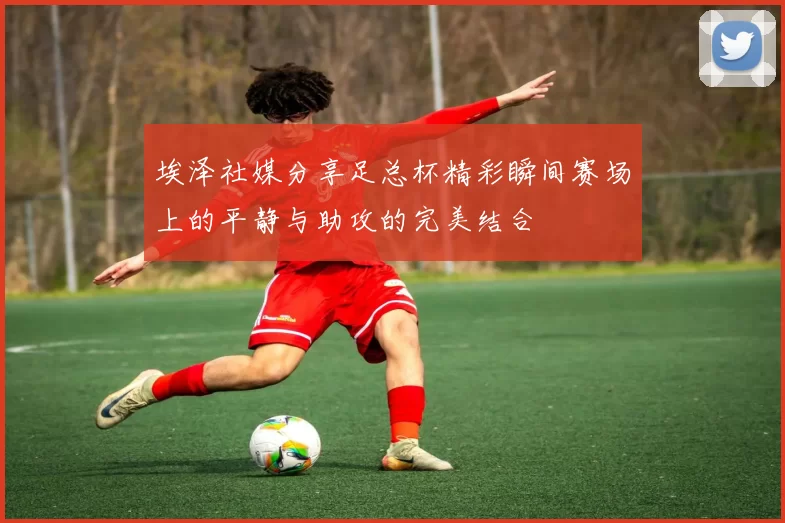 埃泽社媒分享足总杯精彩瞬间赛场上的平静与助攻的完美结合